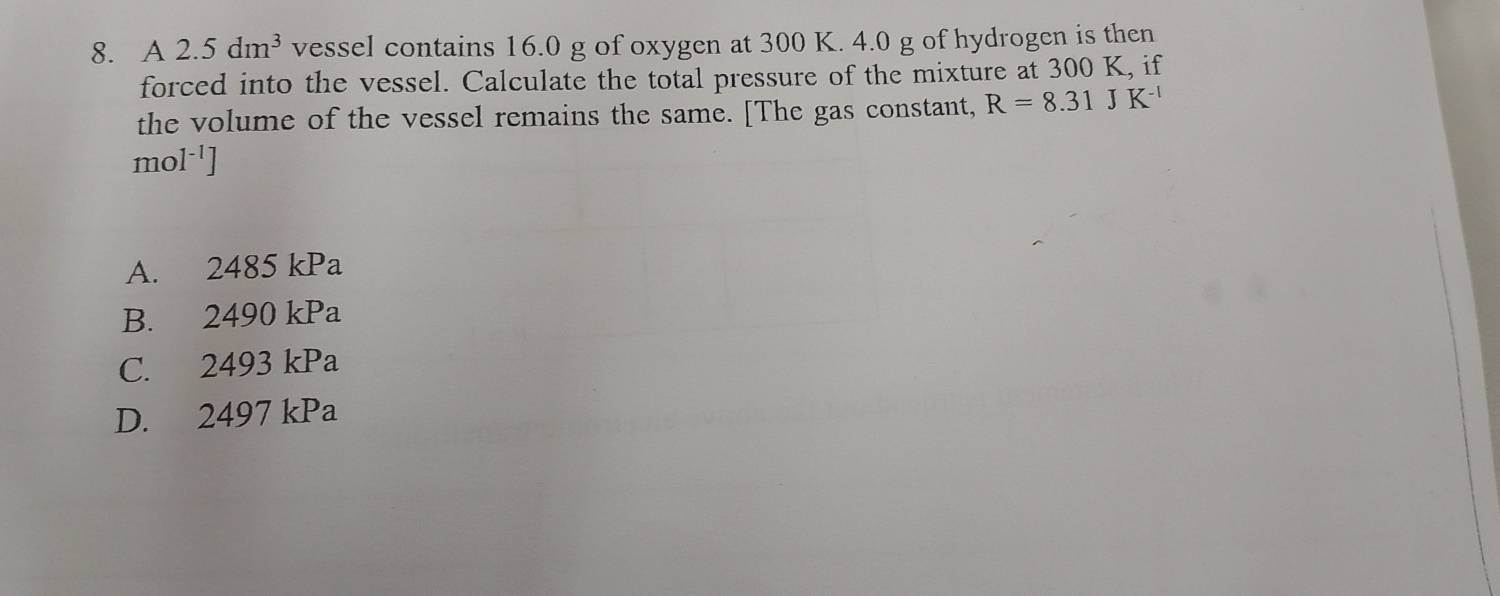 A 2.5dm^3 vessel contains 16.0 g of oxygen at 300 K. 4.0 g of hydrogen is then
forced into the vessel. Calculate the total pressure of the mixture at 300 K, if
the volume of the vessel remains the same. [The gas constant, R=8.31JK^(-1)
mc 1^(-1)]
A. 2485 kPa
B. 2490 kPa
C. 2493 kPa
D. 2497 kPa