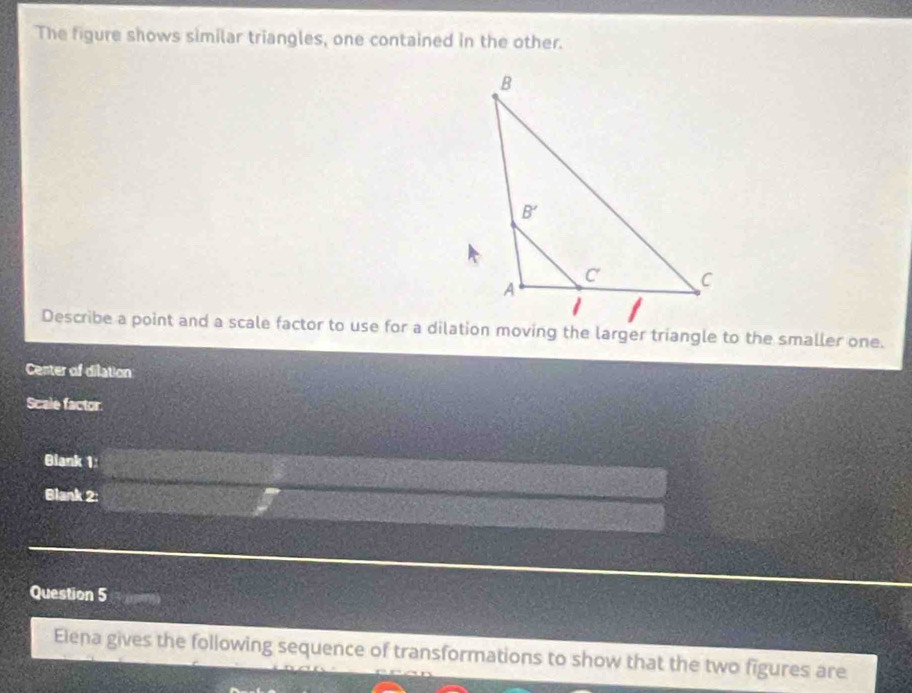 The figure shows similar triangles, one contained in the other.
Describe a point and a scale factor to use for a dilation moving the larger triangle to the smaller one.
Center of dilation
Scale factor
Blank 1:
Blank 2:
Question 5
Elena gives the following sequence of transformations to show that the two figures are