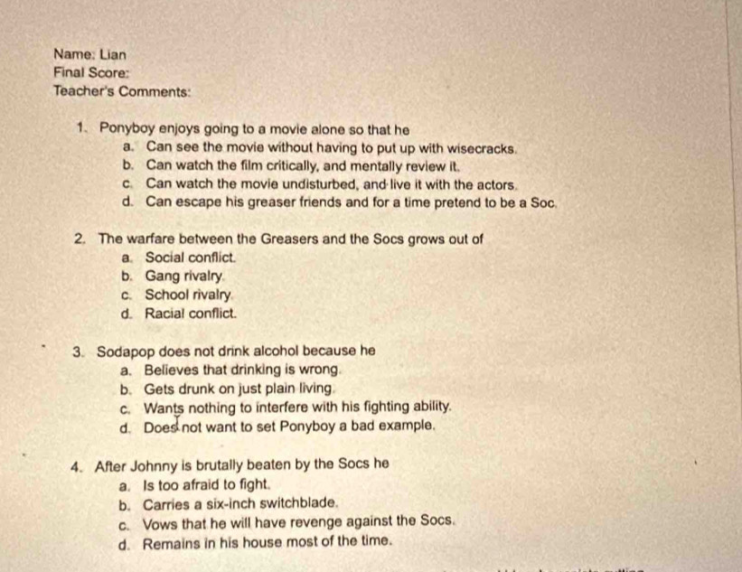 Name: Lian
Final Score:
Teacher's Comments:
1. Ponyboy enjoys going to a movie alone so that he
a. Can see the movie without having to put up with wisecracks.
b. Can watch the film critically, and mentally review it.
c. Can watch the movie undisturbed, and live it with the actors.
d. Can escape his greaser friends and for a time pretend to be a Soc.
2. The warfare between the Greasers and the Socs grows out of
a Social conflict.
b. Gang rivalry
c. School rivalry
d. Racial conflict.
3. Sodapop does not drink alcohol because he
a. Believes that drinking is wrong.
b. Gets drunk on just plain living.
c. Wants nothing to interfere with his fighting ability.
d. Does not want to set Ponyboy a bad example.
4. After Johnny is brutally beaten by the Socs he
a. Is too afraid to fight.
b. Carries a six-inch switchblade.
c. Vows that he will have revenge against the Socs.
d. Remains in his house most of the time.