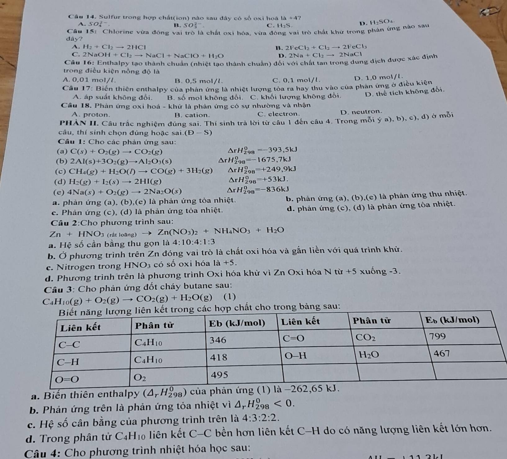 Sulfur trong hợp chất(ion) nào sau đây có số oxi hoá 1a+4 ?
A. SO_4^((2-). B. SO_3^(2-) C. H_2)S.
D. H_2SO_4.
Câu 15: Chlorine vừa đóng vai trò là chất oxi hóa, vừa đóng vai trò chất khử trong phản ứng nào sau
dây?
A. H_2+Cl_2to 2HCl B. 2FeCl_2+Cl_2to 2FeCl_3
C. 2NaOH+Cl_2to NaCl+NaClO+H_2O D. 2Na+Cl_2to 2NaCl
Câu 16:E Enthalpy tạo thành chuẩn (nhiệt tạo thành chuẩn) đối với chất tan trong dung dịch được xác định
trong điều kiện nồng độ là
A. 0,01 mol/l. B. 0,5 mol/l. C. 0,1 mol/l.
D. 1,0 mol/l.
Câu 17: Biến thiên enthalpy của phản ứng là nhiệt lượng tỏa ra hay thu vào của phản ứng ở điều kiện
A. áp suất không đổi. B. số mol không đổi. C. khối lượng không đổi. D. thể tích không đổi.
Câu 18. Phản ứng oxi hoá - khử là phản ứng có sự nhường và nhận
A. proton. B. cation. C. electron.
D. neutron.
PHÀN II. Câu trắc nghiệm đúng sai. Thí sinh trả lời từ câu 1 đến câu 4. Trong mỗi ý a), b), c), d) ở mỗi
câu, thí sinh chọn đúng hoặc sai. (D-S)
Câu 1: Cho các phản ứng sau:
(a) C(s)+O_2(g)to CO_2(g) △ rH_(298)^0=-393,5kJ
(b) 2Al(s)+3O_2(g)to Al_2O_3(s) △ rH_(298)^0=-1675,7kJ
(c) CH_4(g)+H_2O(l)to CO(g)+3H_2(g) △ rH_(298)^0=+249,9kJ
(d) H_2(g)+I_2(s)to 2HI(g)
△ rH_(298)^0=+53kJ.
(e) 4Na(s)+O_2(g)to 2Na_2O(s) △ rH_(298)^0=-836kJ
a. phản ứng (a), (b),(e) là phản ứng tỏa nhiệt.
b. phản ứng (a), (b),(e) là phản ứng thu nhiệt.
c. Phản ứng (c), (d) là phản ứng tỏa nhiệt. d. phản ứng (c), (d) là phản ứng tỏa nhiệt.
Câu 2:Cho phương trình sau:
Zn+HNO_3(ritloang)to Zn(NO_3)_2+NH_4NO_3+H_2O
a. Hệ số cần bằng thu gọn là 4:10:4:1:3
b. Ở phương trình trên Zn đóng vai trò là chất oxi hóa và gắn liền với quá trình khử.
c. Nitrogen trong HNO_3 có số oxi hóa là +5.
d. Phương trình trên là phương trình Oxi hóa khử vì Zn Oxi hóa N từ +5 xuống -3.
*  Câu 3: Cho phản ứng đốt cháy butane sau:
C_4H_10(g)+O_2(g)to CO_2(g)+H_2O(g) (1)
c hợp chất cho trong bảng sau:
a. Biến thiên enthalpy (△ _rH_(298)^0) của phản ứng (1) là
b. Phản ứng trên là phản ứng tỏa nhiệt vì △ _rH_(298)^0<0.
c. Hệ số cân bằng của phương trình trên là 4:3:2:2.
d. Trong phân tử C_4H_10 liên kết C-C bền hơn liên kết C-H do có năng lượng liên kết lớn hơn.
Câu 4: Cho phương trình nhiệt hóa học sau: