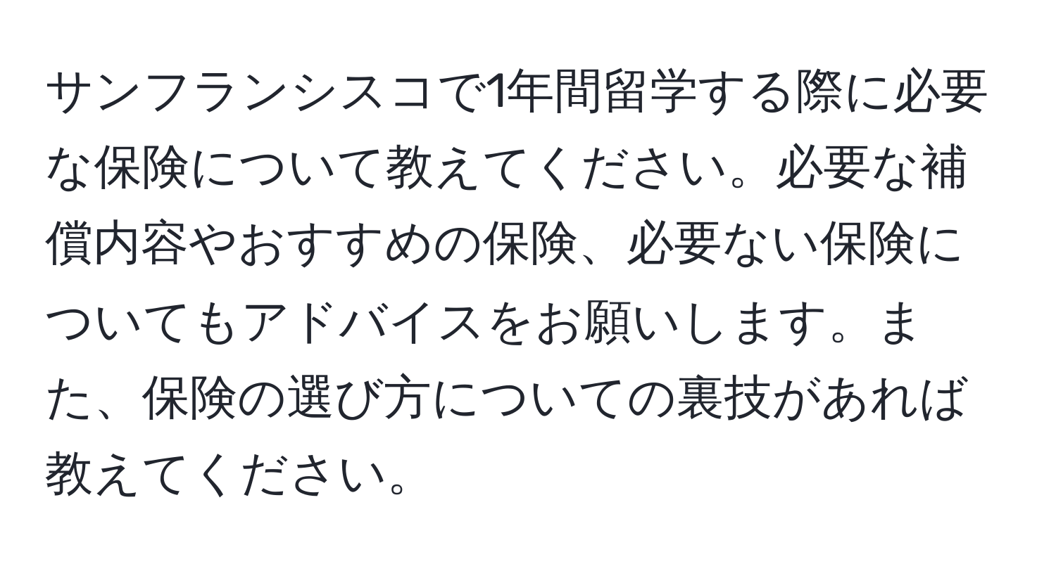 サンフランシスコで1年間留学する際に必要な保険について教えてください。必要な補償内容やおすすめの保険、必要ない保険についてもアドバイスをお願いします。また、保険の選び方についての裏技があれば教えてください。