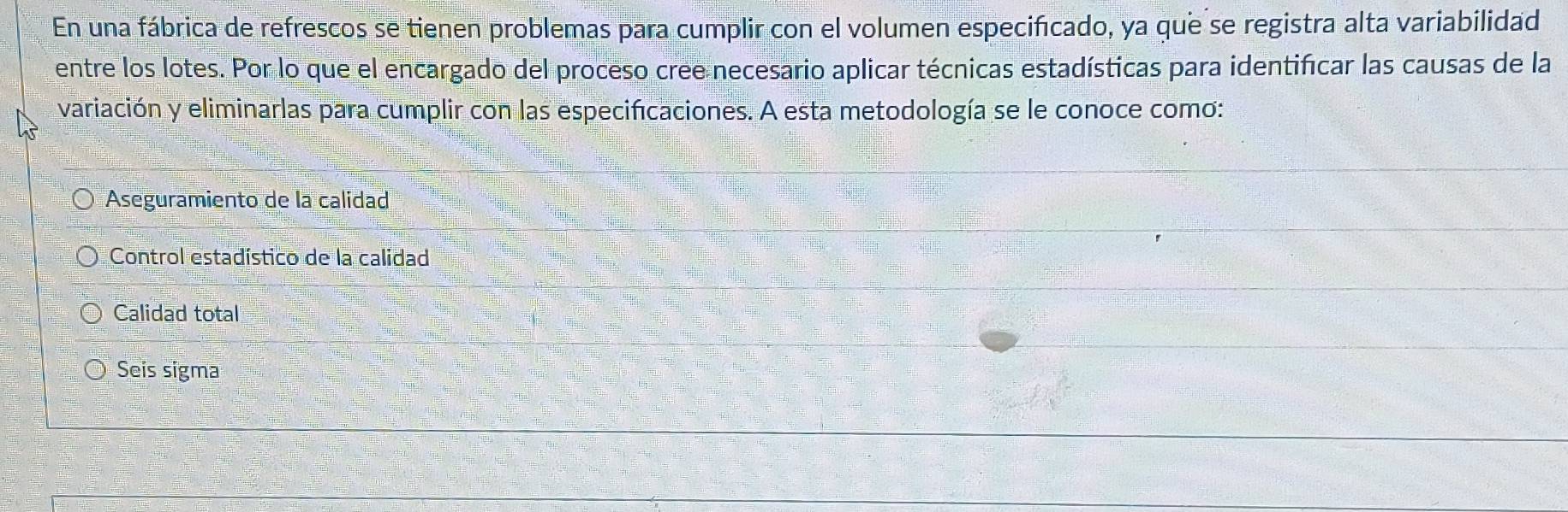 En una fábrica de refrescos se tienen problemas para cumplir con el volumen especificado, ya que se registra alta variabilidad
entre los lotes. Por lo que el encargado del proceso cree necesario aplicar técnicas estadísticas para identificar las causas de la
variación y eliminarlas para cumplir con las especificaciones. A esta metodología se le conoce como:
Aseguramiento de la calidad
Control estadístico de la calidad
Calidad total
Seis sigma