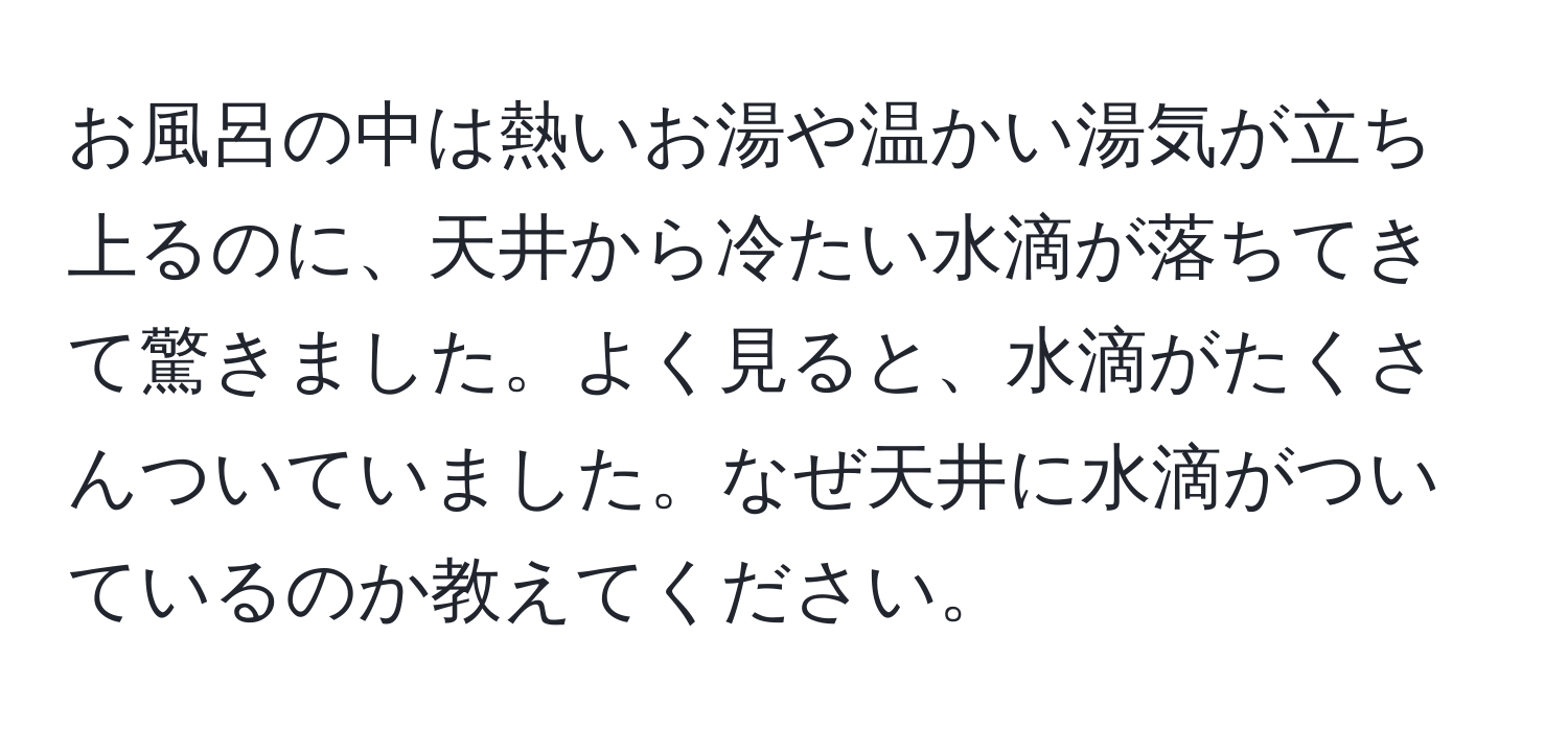 お風呂の中は熱いお湯や温かい湯気が立ち上るのに、天井から冷たい水滴が落ちてきて驚きました。よく見ると、水滴がたくさんついていました。なぜ天井に水滴がついているのか教えてください。