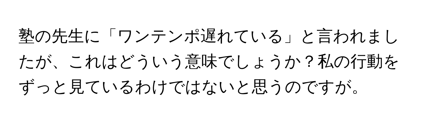 塾の先生に「ワンテンポ遅れている」と言われましたが、これはどういう意味でしょうか？私の行動をずっと見ているわけではないと思うのですが。