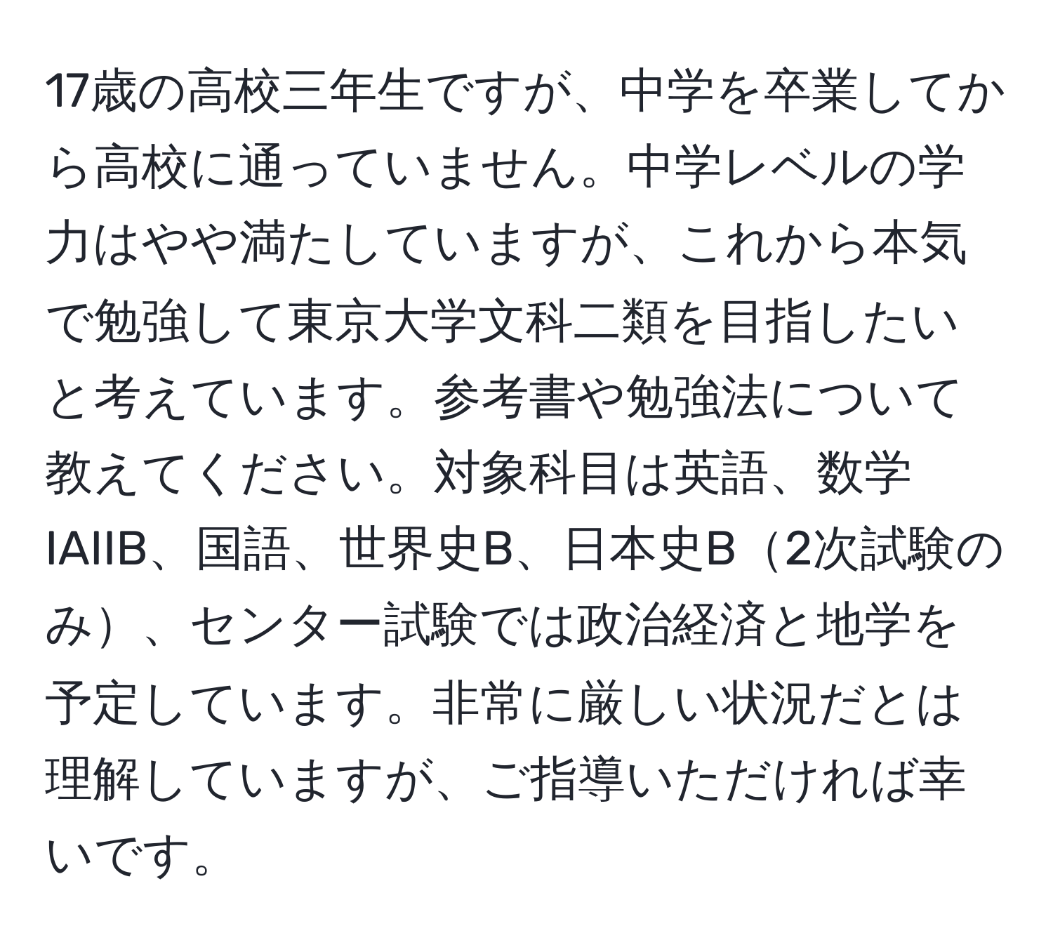 17歳の高校三年生ですが、中学を卒業してから高校に通っていません。中学レベルの学力はやや満たしていますが、これから本気で勉強して東京大学文科二類を目指したいと考えています。参考書や勉強法について教えてください。対象科目は英語、数学IAIIB、国語、世界史B、日本史B2次試験のみ、センター試験では政治経済と地学を予定しています。非常に厳しい状況だとは理解していますが、ご指導いただければ幸いです。