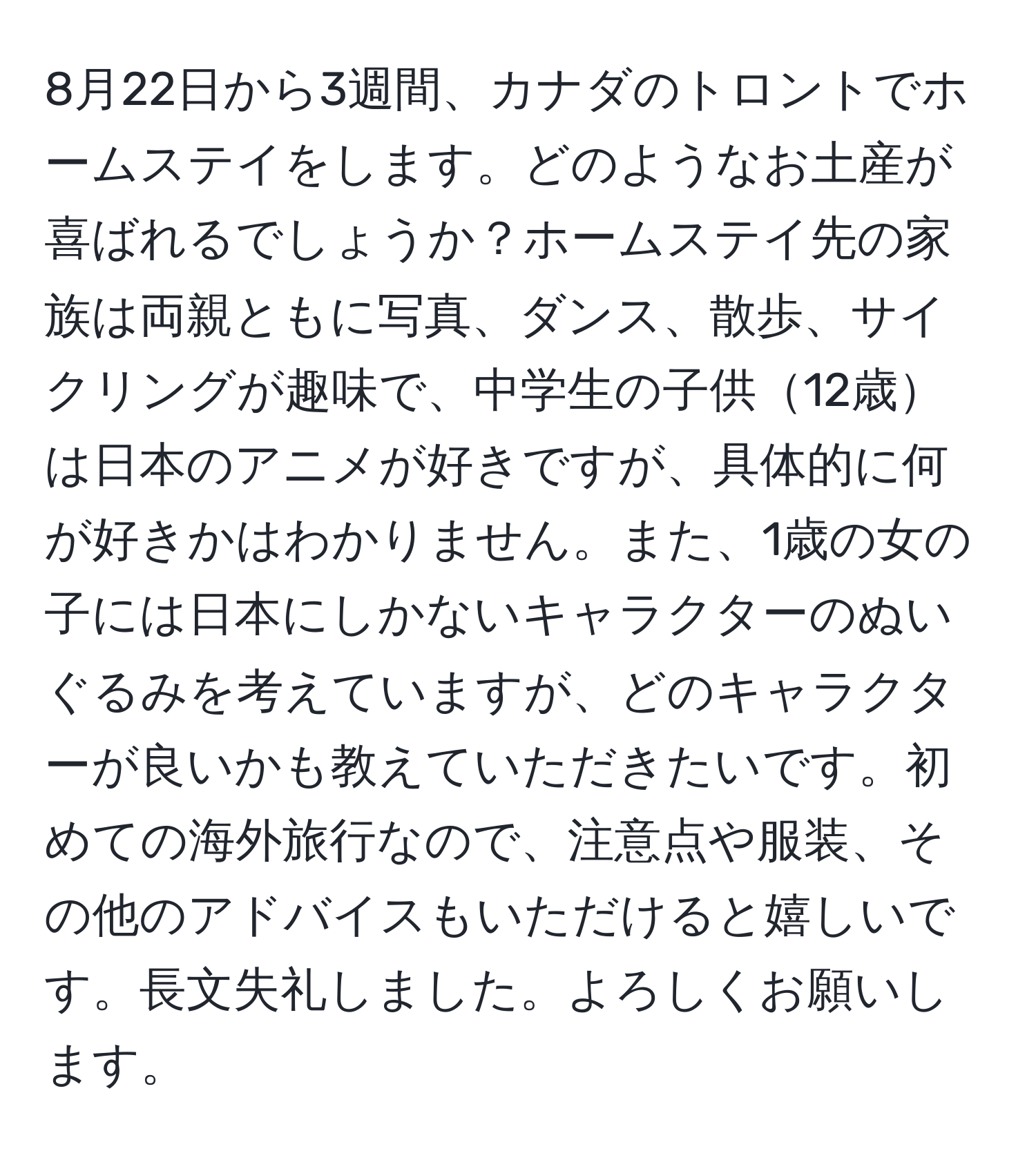 8月22日から3週間、カナダのトロントでホームステイをします。どのようなお土産が喜ばれるでしょうか？ホームステイ先の家族は両親ともに写真、ダンス、散歩、サイクリングが趣味で、中学生の子供12歳は日本のアニメが好きですが、具体的に何が好きかはわかりません。また、1歳の女の子には日本にしかないキャラクターのぬいぐるみを考えていますが、どのキャラクターが良いかも教えていただきたいです。初めての海外旅行なので、注意点や服装、その他のアドバイスもいただけると嬉しいです。長文失礼しました。よろしくお願いします。