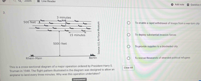 Zoom Line Reader Add note Question
3.
To enable a rapid withdrawal of troops from a war-torn city
To deploy substantial invasion forces
To provide supplies to a blockaded city
To rescue thousands of stranded political refugees
This is a cross-sectional diagram of a major operation ordered by President Harry S.
Truman in 1948. The flight pattern illustrated in the diagram was designed to allow an Clear All
airplane to land every three minutes. Why was this operation undertaken?
Unanswered