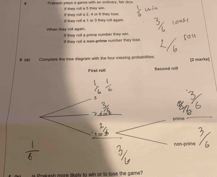 Prakash plays a game with an ordinary, fair dice. 
If they roll a 5 they win. 
If they roll a 2, 4 or 6 they lose. 
If they roll a 1 or 3 they roll again. 
When they roll again, 
If they roll a prime number they win. 
If they roll a non-prime number they lose. 
5 (a) Complete the tree diagram with the four missing probabilities. 
[2 marks] 
First roll Second roll
5
2
prime
1 or 
non-prime 
Is Prakash more likely to win or to lose the game?