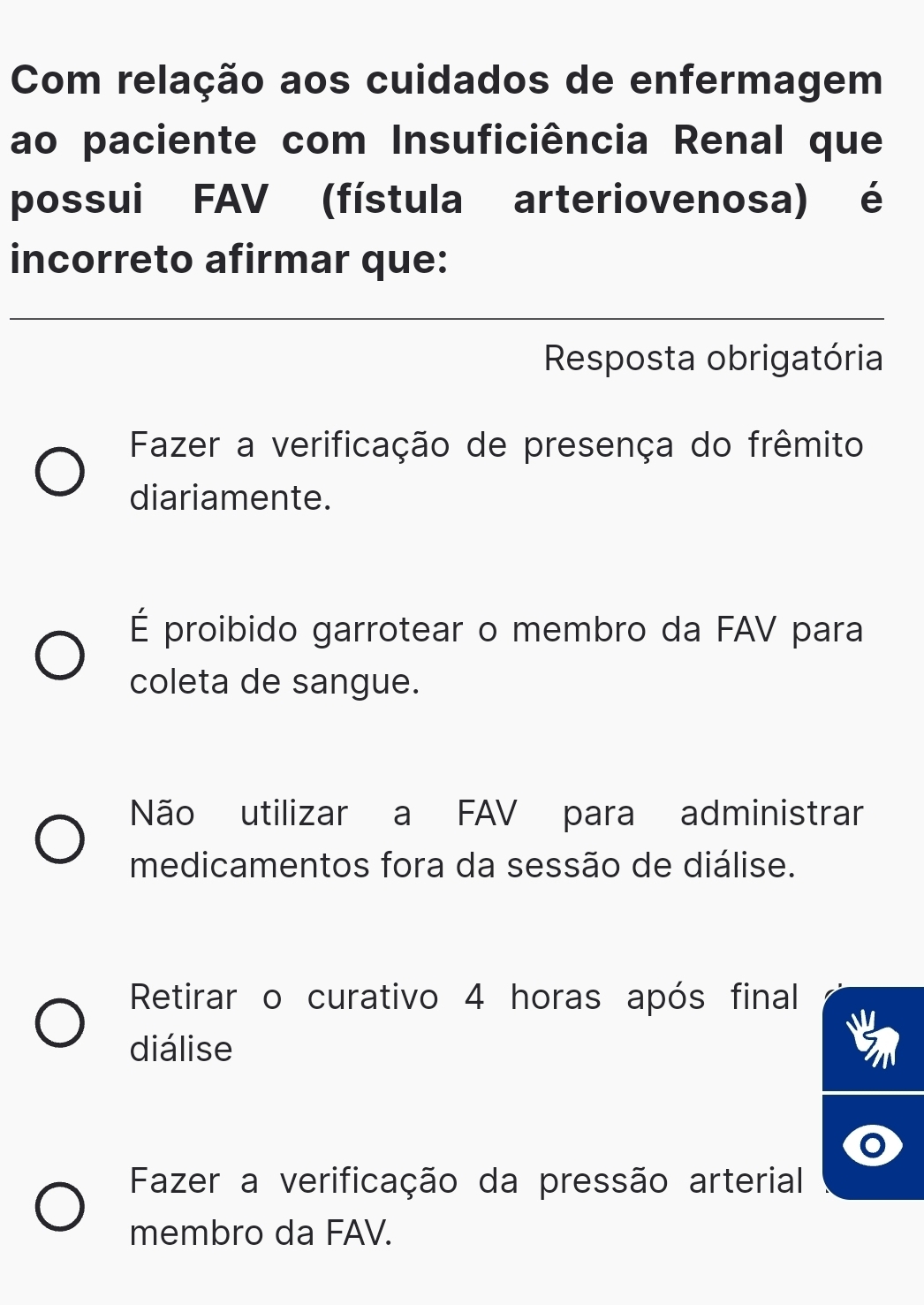 Com relação aos cuidados de enfermagem
ao paciente com Insuficiência Renal que
possui FAV (fístula arteriovenosa) é
incorreto afirmar que:
Resposta obrigatória
Fazer a verificação de presença do frêmito
diariamente.
É proibido garrotear o membro da FAV para
coleta de sangue.
Não utilizar a FAV para administrar
medicamentos fora da sessão de diálise.
Retirar o curativo 4 horas após final
diálise
Fazer a verificação da pressão arterial
membro da FAV.