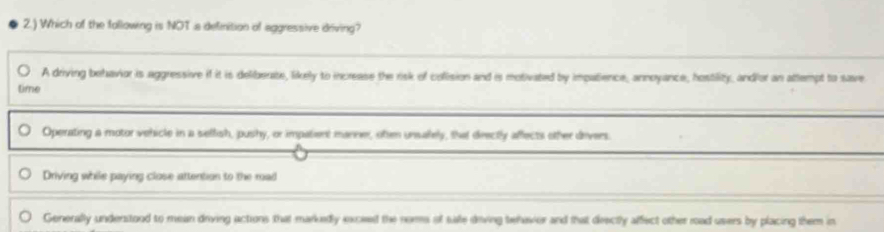 2.) Which of the following is NOT a definition of aggressive driving?
A driving behavior is aggressive if it is deliberate, likely to increase the risk of colision and is motivated by impatience, annoyance, hostility, andior an attempt to save
time
Operating a motor vehicle in a selfish, pushy, or impatient manner, oten unsalely, that drectly affects other devers.
Driving while paying close attention to the mad
Generally understood to mean driving actions that markedly excied the noms of sae diving behavier and that deectly affect other road users by placing them in