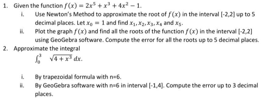 Given the function f(x)=2x^5+x^3+4x^2-1. 
i. Use Newton’s Method to approximate the root of f(x) in the interval [-2,2] up to 5
decimal places. Let x_0=1 and find x_1, x_2, x_3, x_4 and x_5. 
ii. Plot the graph f(x) and find all the roots of the function f(x) in the interval [-2,2]
using GeoGebra software. Compute the error for all the roots up to 5 decimal places. 
2. Approximate the integral
∈t _0^(3sqrt(4+x^3))dx. 
i. By trapezoidal formula with n=6. 
ii. By GeoGebra software with n=6 in interval [-1,4]. Compute the error up to 3 decimal 
places.