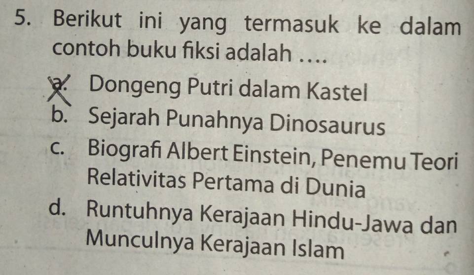 Berikut ini yang termasuk ke dalam
contoh buku fiksi adalah …..
Dongeng Putri dalam Kastel
b.、 Sejarah Punahnya Dinosaurus
c. Biografi Albert Einstein, Penemu Teori
Relativitas Pertama di Dunia
d. Runtuhnya Kerajaan Hindu-Jawa dan
Munculnya Kerajaan Islam