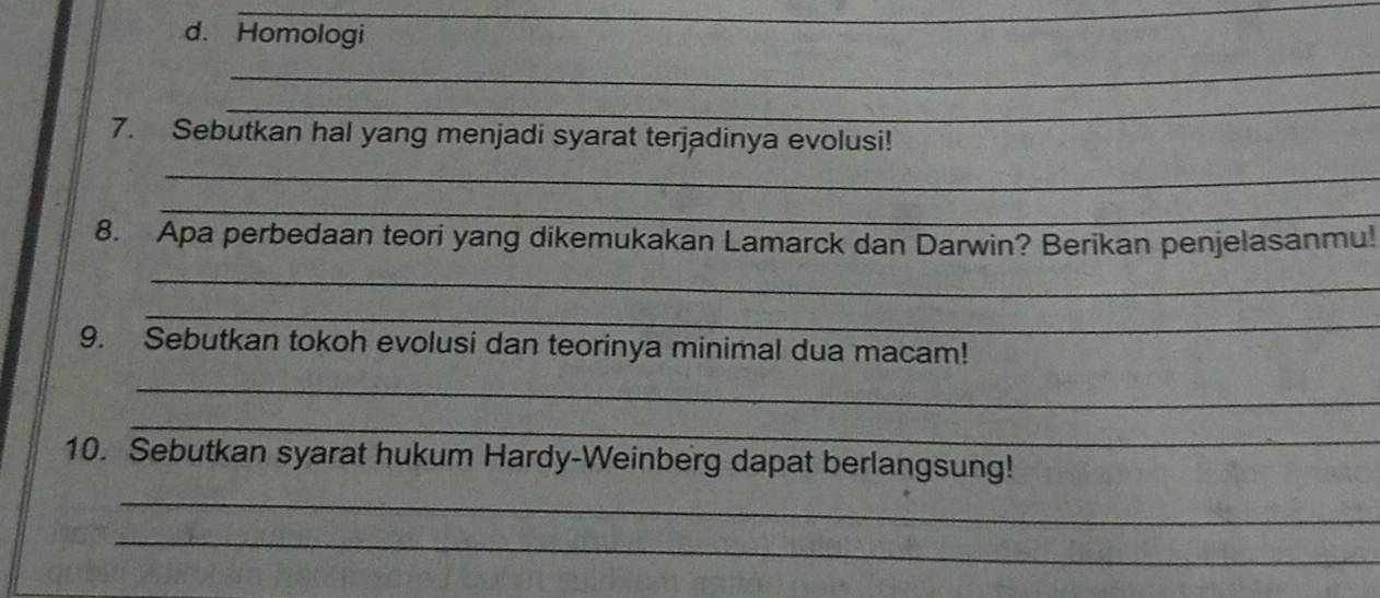 Homologi 
_ 
_ 
7. Sebutkan hal yang menjadi syarat terjadinya evolusi! 
_ 
_ 
8. Apa perbedaan teori yang dikemukakan Lamarck dan Darwin? Berikan penjelasanmu! 
_ 
_ 
9. Sebutkan tokoh evolusi dan teorinya minimal dua macam! 
_ 
_ 
10. Sebutkan syarat hukum Hardy-Weinberg dapat berlangsung! 
_ 
_