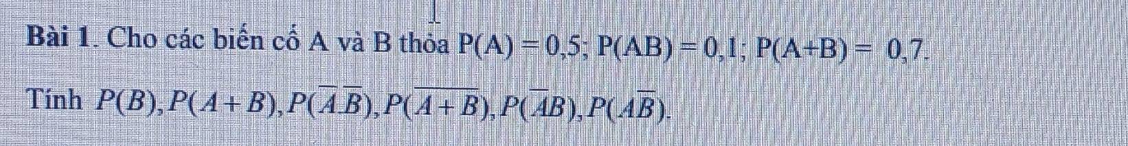 Cho các biến cố A và B thỏa P(A)=0,5; P(AB)=0,1; P(A+B)=0,7. 
Tính P(B), P(A+B), P(overline Aoverline B), P(overline A+B), P(overline AB), P(overline Aoverline B).