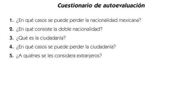 Cuestionario de autoevaluación 
1. ¿En qué casos se puede perder la nacionalidad mexicana? 
2. ¿En qué consiste la doble nacionalidad? 
3. ¿Qué es la ciudadanía? 
4. ¿En qué casos se puede perder la ciudadanía? 
5. ¿A quiénes se les considera extranjeros?