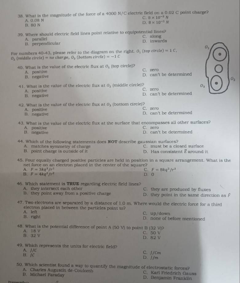 What is the magnitude of the force of a 4000 N/C electric field on a 0.02 C point charge?
C. 8* 10^(-3)N
A. 0.08 N
B. 80 N
D. B* 10^(-5)N
39. Where should electric field lines point relative to equipotential lines?
A. parallel C. along
B. perpendicular D. inwards
For numbers 40-43, please refer to the diagram on the right. O_1(topcircle) =1C,
O_2 (middle circle) =no char ge O_3 (bottom circle) =-1C
40. What is the value of the electric flux at O_1 (top circle)?
A. positive C. zero
B. negative D. can't be determined
41. What is the value of the electric flux at O_2 (middle circle)?
A. positive C. zero
B. negative D. can't be determined
42. What is the value of the electric flux at O_3 (bottom circle)? C. zero
A. positive
B. negative D. can't be determined
43. What is the value of the electric flux at the surface that encompasses all other surfaces?
A. positive C. zero
B. negative D. can't be determined
44. Which of the following statements does NOT describe gaussian surfaces?
A. matches symmetry of charge C. must be a closed surface
B. point charge is outside of it D. Has consistent E around it
45. Four equally charged positive particles are held in position in a square arrangement. What is the
net force on an electron placed in the center of the square?
A. F=3kq^2/r^2 C. F=8kq^2/r^2
B. F=4kq^2/r^2 D. 0
46. Which statement is TRUE regarding electric field lines?
A. they intersect each other C. they are produced by fluxes
B. they point away from a positive charge D. they point in the same direction as F
47. Two electrons are separated by a distance of 1.0 m. Where would the electric force for a third
electron placed in between the particles point to?
A. left C. up/down
B. right D. none of before mentioned
48. What is the potential difference of point A (50 V) to point B (32 V)?
A. 18 V C. 50 V
B. 32 V D. 82 V
49. Which represents the units for electric field?
A. J/C C. J/Cm
B. JC D. J/m
50. Which scientist found a way to quantify the magnitude of electrostatic forces?
A. Charles Augustin de-Coulomb C. Karl Friedrich Gauss
B. Michael Faraday D. Benjamin Franklin