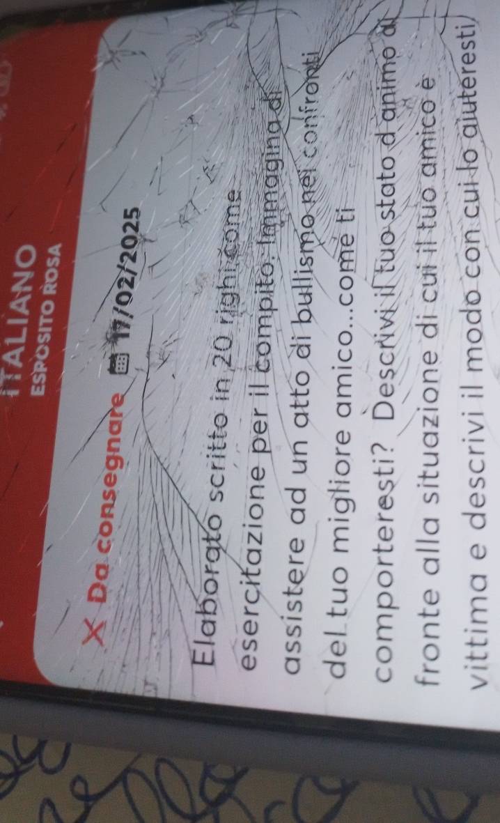 ITALIANO 
ESPOSITO ROSA 
Da consegnare 17/02/2025 
Elaborato scritto in 20 righi come 
esercitazione per il compito: Immagina di 
assistere ad un atto di bullismo nei confronti 
del tuo migliore amico...comé ti 
comporteresti? Descrivi if tuo stato d animo al 
fronte alla situazione di cui il tuo amico è 
vittima e descrivi il modo con cui lo aiuteresti