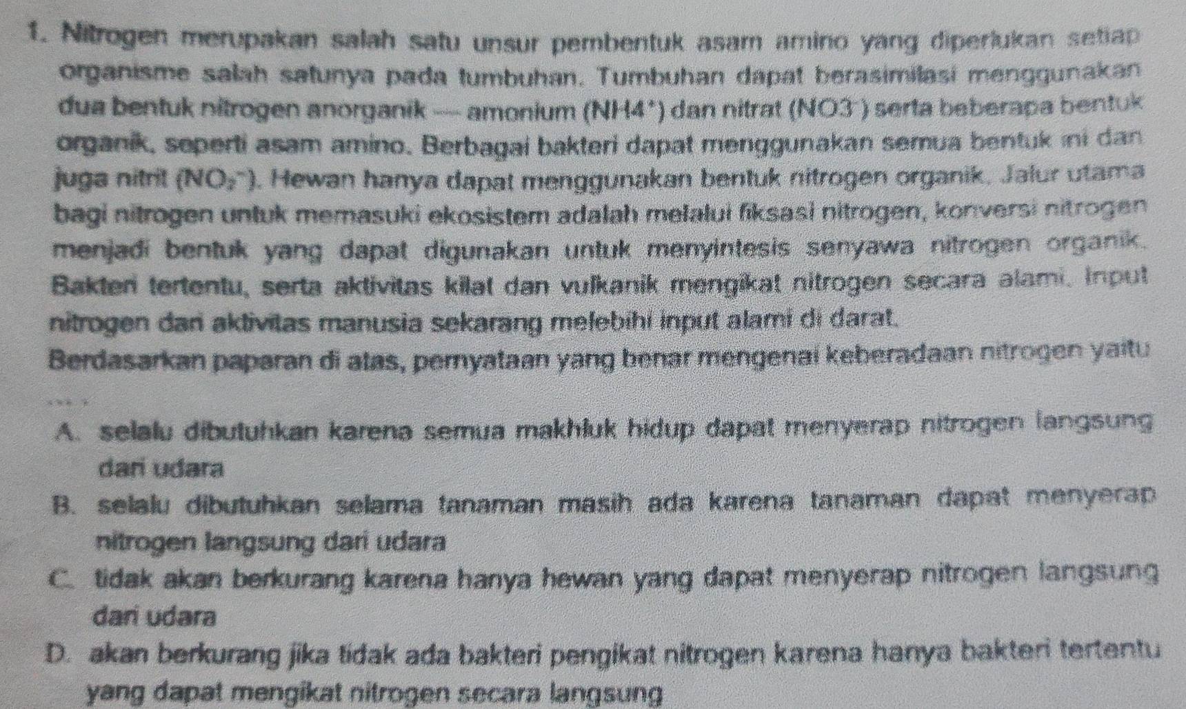 Nitrogen merupakan salah satu unsur pembentuk asam amino yang diperlukan setiap
organisme salah satunya pada tumbuhan. Tumbuhan dapat berasimilasi menggunakan
dua bentuk nitrogen anorganik — amonium (NH4*) dan nitrat (NO3 ) serta beberapa bentuk
organik, seperti asam amino. Berbagai bakteri dapat menggunakan semua bentuk ini dan
juga nitrit (NO_2^-). Hewan hanya dapat menggunakan bentuk nitrogen organik, Jalur utama
bagi nitrogen untuk memasuki ekosistem adalah melalui fiksasi nitrogen, konversi nitrogen
menjadi bentuk yang dapat digunakan untuk menyintesis senyawa nitrogen organik.
Bakter tertentu, serta aktivitas kilat dan vulkanik mengikat nitrogen secara alami. Input
nitrogen dan aktivitas manusia sekarang melebíhi input alami di darat.
Berdasarkan paparan di atas, peryataan yang benar mengenai keberadaan nitrogen yaitu
A. selalu dibutuhkan karena semua makhluk hidup dapat menyerap nitrogen langsung
dari udara
B. selalu dibutuhkan selama tanaman masih ada karena tanaman dapat menyerap
nitrogen langsung dari udara
C. tidak akan berkurang karena hanya hewan yang dapat menyerap nitrogen langsung
dari udara
D. akan berkurang jika tidak ada bakteri pengikat nitrogen karena hanya bakteri tertentu
yang dapat mengikat nitrogen secara langsung