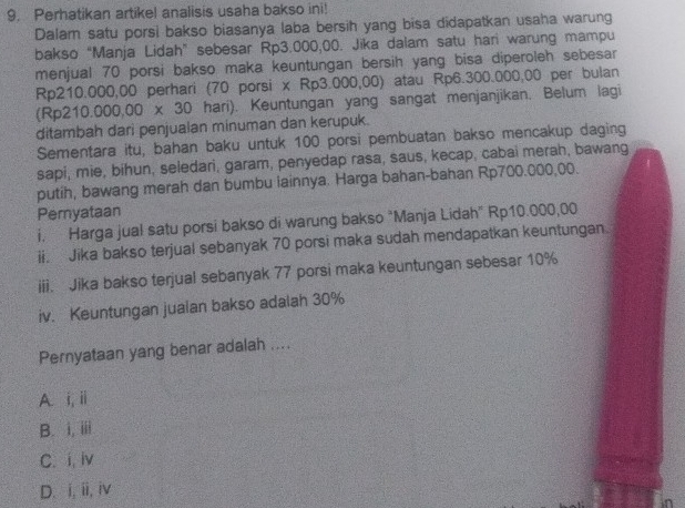 Perhatikan artikel analisis usaha bakso ini!
Dalam satu porsi bakso biasanya laba bersih yang bisa didapatkan usaha warung
bakso “Manja Lidah” sebesar Rp3.000,00. Jika dalam satu hari warung mampu
menjual 70 porsi bakso maka keuntungan bersih yang bisa diperoleh sebesar
Rp210.000,00 perhari (70 porsi x Rp3.000,00) atau Rp6.300.000,00 per bulan
Rp210.000,00* 30 hari). Keuntungan yang sangat menjanjikan. Belum lagi
ditambah dari penjualan minuman dan kerupuk.
Sementara itu, bahan baku untuk 100 porsi pembuatan bakso mencakup daging
sapi, mie, bihun, seledari, garam, penyedap rasa, saus, kecap, cabai merah, bawang
putih, bawang merah dan bumbu lainnya. Harga bahan-bahan Rp700.000,00.
Pemyataan
i. Harga jual satu porsi bakso di warung bakso “Manja Lidah” Rp10.000,00
ii. Jika bakso terjual sebanyak 70 porsi maka sudah mendapatkan keuntungan
iii. Jika bakso terjual sebanyak 77 porsi maka keuntungan sebesar 10%
iv. Keuntungan jualan bakso adalah 30%
Pernyataan yang benar adalah ....
A. i, i
B. i, iii
C. i, iv
D. i, ii, iv