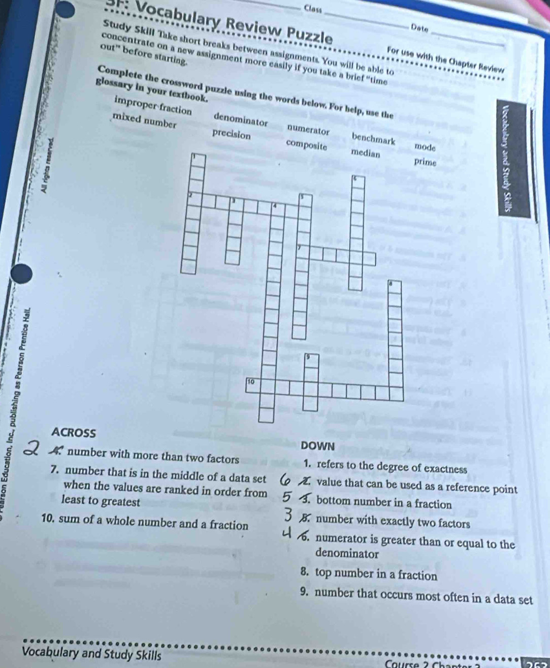 Class
Date
3F: Vocabulary Review Puzzle_ For use with the Chapter Review
Study Skill Take short breaks between assignments. You will be able to_
out" before starting.
concentrate on a new assignment more easily if you take a brief “time
glossary in your textbook.
Complete the crossword puzzle using the words below. For help, use the
improper fraction denominator numerator benchmark
mixed number precision com
de
me
ACROSS
DOWN
4. number with more than two factors 1. refers to the degree of exactness
7. number that is in the middle of a data set value that can be used as a reference point
when the values are ranked in order from a bottom number in a fraction
least to greatest
B number with exactly two factors
10. sum of a whole number and a fraction
. numerator is greater than or equal to the
denominator
8. top number in a fraction
9. number that occurs most often in a data set
Vocabulary and Study Skills Course