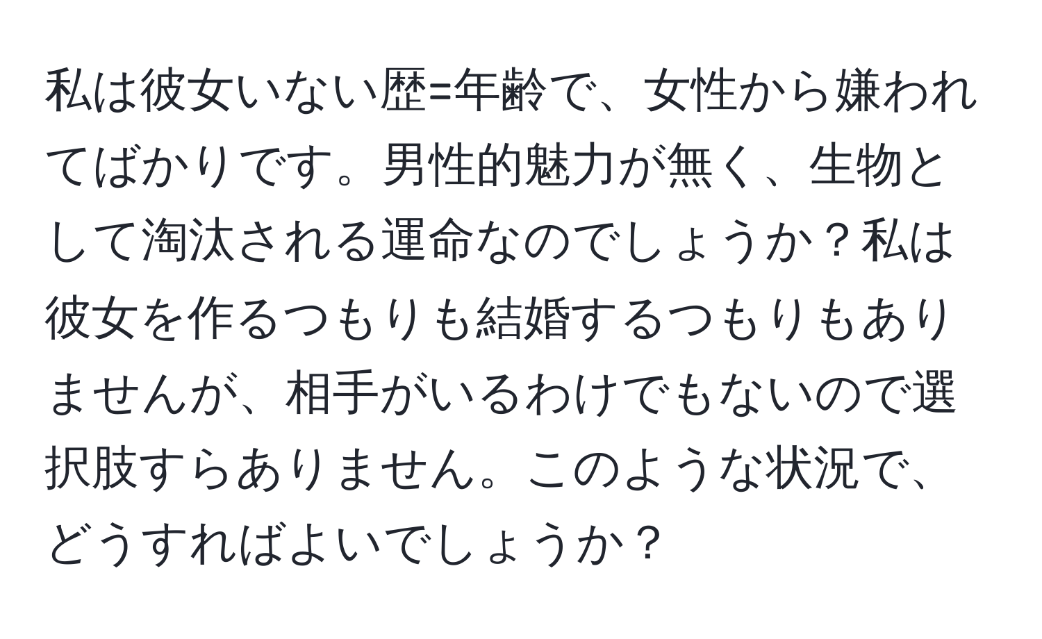 私は彼女いない歴=年齢で、女性から嫌われてばかりです。男性的魅力が無く、生物として淘汰される運命なのでしょうか？私は彼女を作るつもりも結婚するつもりもありませんが、相手がいるわけでもないので選択肢すらありません。このような状況で、どうすればよいでしょうか？