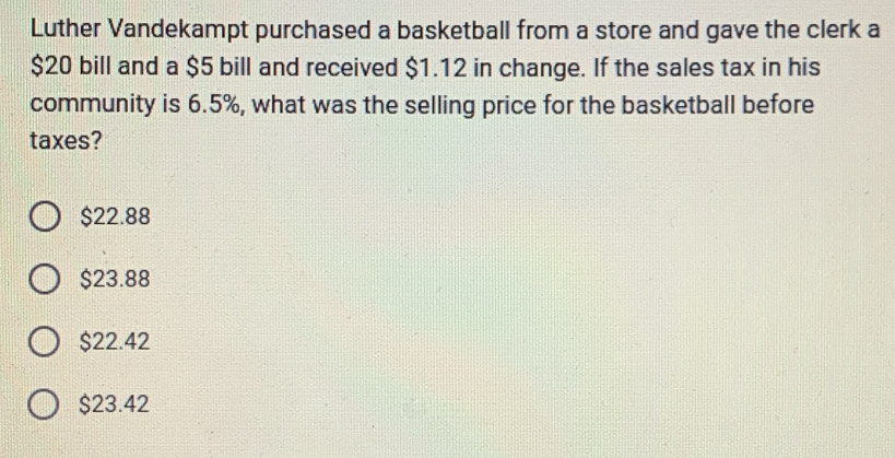 Luther Vandekampt purchased a basketball from a store and gave the clerk a
$20 bill and a $5 bill and received $1.12 in change. If the sales tax in his
community is 6.5%, what was the selling price for the basketball before
taxes?
$22.88
$23.88
$22.42
$23.42