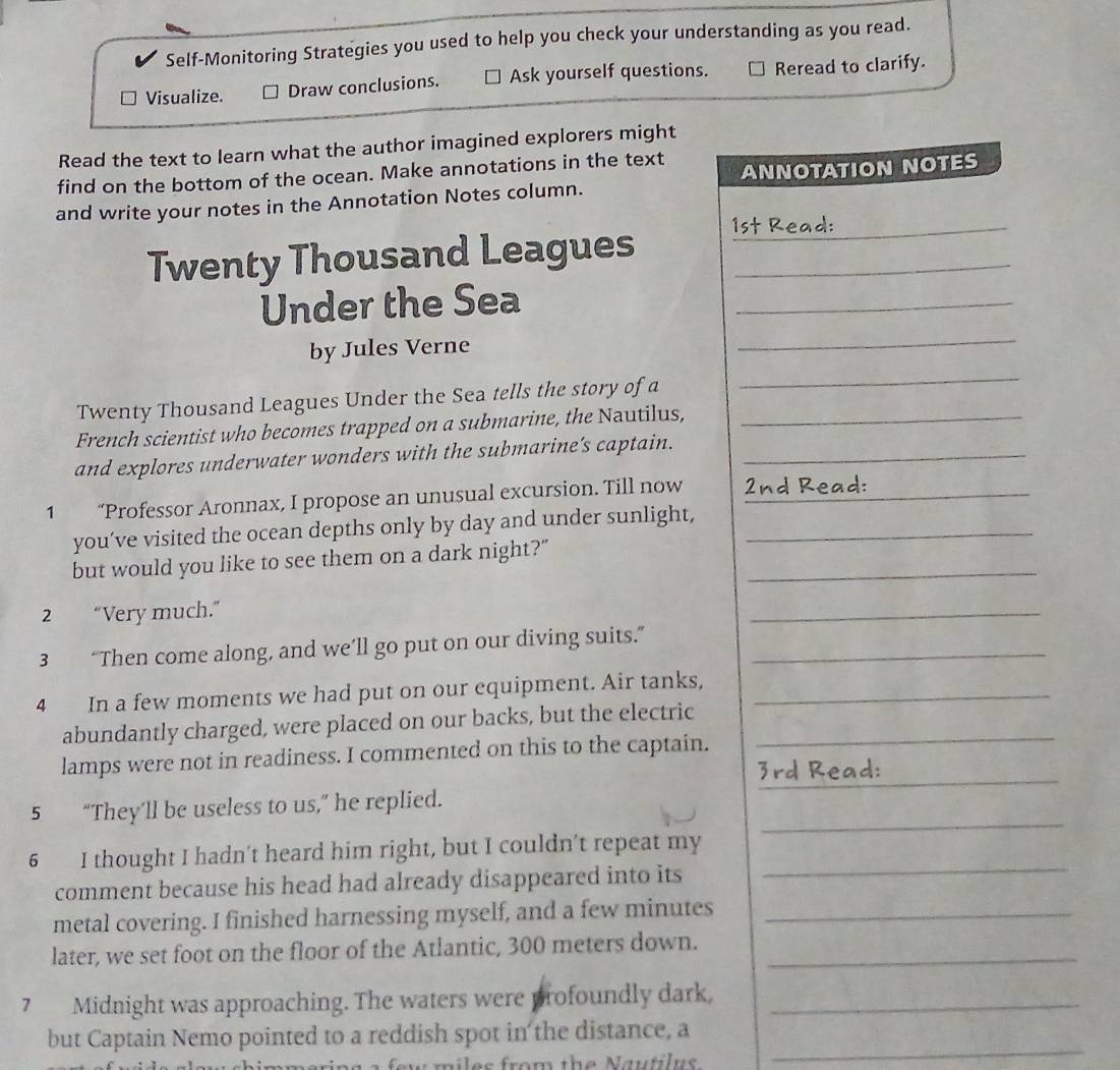 Self-Monitoring Strategies you used to help you check your understanding as you read. 
Visualize. Draw conclusions. Ask yourself questions. Reread to clarify. 
Read the text to learn what the author imagined explorers might 
find on the bottom of the ocean. Make annotations in the text 
and write your notes in the Annotation Notes column. ANNOTATION NOTES 
1st Read: 
Twenty Thousand Leagues_ 
Under the Sea_ 
by Jules Verne 
_ 
Twenty Thousand Leagues Under the Sea tells the story of a_ 
_ 
French scientist who becomes trapped on a submarine, the Nautilus, 
and explores underwater wonders with the submarine’s captain._ 
1 “Professor Aronnax, I propose an unusual excursion. Till now 2nd Read:_ 
you’ve visited the ocean depths only by day and under sunlight,_ 
but would you like to see them on a dark night?”_ 
2 “Very much.” 
_ 
3 “Then come along, and we’ll go put on our diving suits.”_ 
4 In a few moments we had put on our equipment. Air tanks,_ 
abundantly charged, were placed on our backs, but the electric_ 
_ 
lamps were not in readiness. I commented on this to the captain. 
Jrd Read: 
_ 
5 “They’ll be useless to us,” he replied. 
6 I thought I hadn’t heard him right, but I couldn’t repeat my 
comment because his head had already disappeared into its 
_ 
metal covering. I finished harnessing myself, and a few minutes _ 
later, we set foot on the floor of the Atlantic, 300 meters down._ 
7 Midnight was approaching. The waters were profoundly dark,_ 
but Captain Nemo pointed to a reddish spot in the distance, a 
w m iles from th e a u tilus 
_
