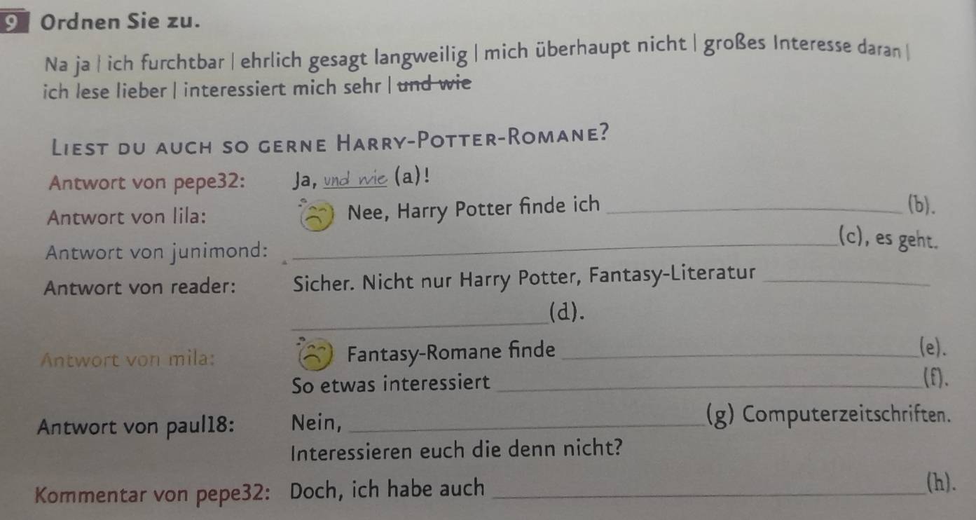 9Ordnen Sie zu. 
Na ja | ich furchtbar | ehrlich gesagt langweilig | mich überhaupt nicht | großes Interesse daran | 
ich lese lieber | interessiert mich sehr | und wie 
Liest du auch so gerne Harry-Potter-Romane? 
Antwort von pepe32: Ja, und wie (a)! 
Antwort von lila: 
Nee, Harry Potter finde ich _(b). 
Antwort von junimond: 
_(c), es geht. 
Antwort von reader: Sicher. Nicht nur Harry Potter, Fantasy-Literatur_ 
_ 
(d). 
Antwort von mila: Fantasy-Romane finde_ 
_(e). 
So etwas interessiert_ 
(f). 
Antwort von paul18: Nein, _(g) Computerzeitschriften. 
Interessieren euch die denn nicht? 
Kommentar von pepe32: Doch, ich habe auch_ 
(h).