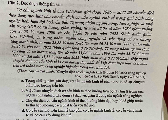 Đọc đoạn thông tin sau:
Cơ cấu ngành kinh tế của Việt Nam giai đoạn 1986 - 2022 đã chuyển dịch
theo đúng quy luật của chuyển dịch cơ cấu ngành kinh tế trong quá trình công
nghiệp hoá, hiện đại hoá. Cụ thể: Tỉ trọng nhóm ngành nông, lâm nghiệp và thuỷ
sản trong GDP có xu hướng giảm xuống, từ mức 38,06 % năm 1986 giảm xuống
còn 24,53 % năm 2000 và còn 11,88 % vào năm 2022 (bình quân giảm
0,73 %năm); Ti trọng nhóm ngành công nghiệp và xây dựng có xu hướng
tăng mạnh nhất, từ mức 28,88 % năm 1986 lên mức 36,73 % năm 2000 và đạt mức
38,26 % vào năm 2022 (bình quân tăng 0,26 %/năm); Tỉ trọng nhóm ngành dịch
vụ cũng có xu hướng tăng lên, từ mức 33,06 % năm 1986 lên mức 38,74 % năm
2000 và đạt mức 41,33 % vào năm 2022 (bình quân tăng 0,23 %/năm). Đầy mạnh
chuyển dịch cơ cấu kinh tế là con đường duy nhất để Việt Nam hiện thực hoá mục
tiêu trở thành nước công nghiệp hiện đại trong thời gian tới.
(Theo: Tạp chí Tài chính, “Chuyển dịch cơ cấu ngành kinh tế trong bối cảnh công nghiệp
hoá, hiện đại hoá ở Việt Nam', ngày 19/11/2023)
a. Trong những năm gần đây, cơ cấu ngành kinh tế của nước ta có sự chuyển
biến theo hướng tiến bộ.
b. Việt Nam chuyển dịch cơ cấu kinh tế theo hướng tiến bộ là tăng tỉ trọng của
ngành công nghiệp, xây dựng và dịch vụ, giảm tỉ trọng của ngành nông nghiệp.
c. Chuyển dịch cơ cấu ngành kinh tế theo hướng hiện đại, hợp lí để giúp nước
ta thu hẹp khoảng cách phát triển với thế giới.
d. Cơ cấu của một nền kinh tế bao gồm cơ cấu ngành kinh tế, cơ cấu vùng kinh
tế và cơ cấu xây dựng kinh tế.