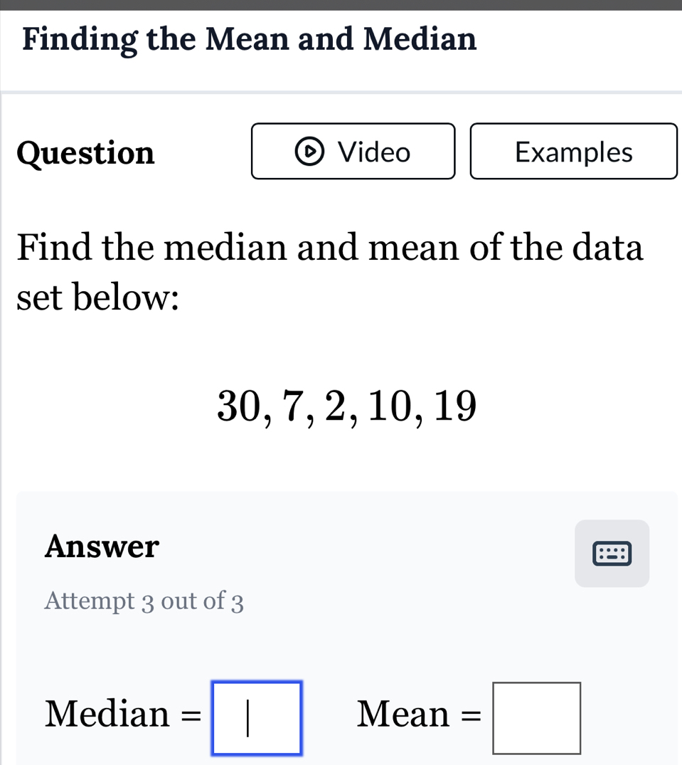 Finding the Mean and Median 
Question Video Examples 
Find the median and mean of the data 
set below:
30, 7, 2, 10, 19
Answer 
Attempt 3 out of 3 
Median =□ Mean =□