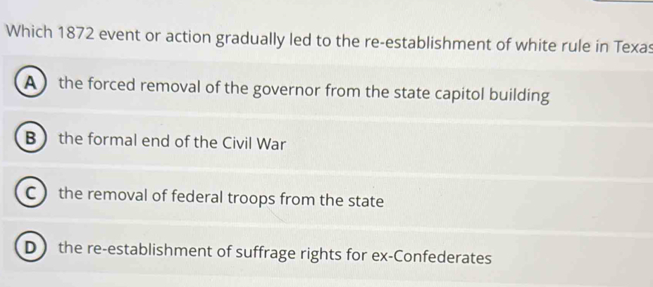 Which 1872 event or action gradually led to the re-establishment of white rule in Texas
A  the forced removal of the governor from the state capitol building
B the formal end of the Civil War
C the removal of federal troops from the state
D  the re-establishment of suffrage rights for ex-Confederates