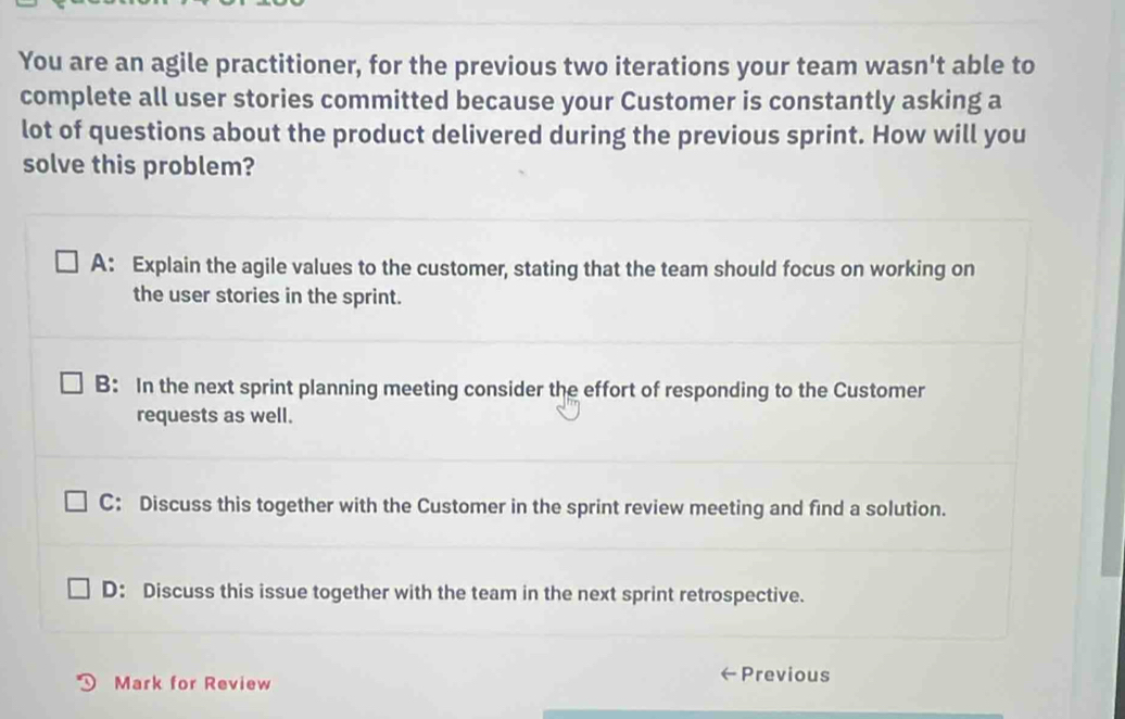 You are an agile practitioner, for the previous two iterations your team wasn't able to
complete all user stories committed because your Customer is constantly asking a
lot of questions about the product delivered during the previous sprint. How will you
solve this problem?
A: Explain the agile values to the customer, stating that the team should focus on working on
the user stories in the sprint.
B: In the next sprint planning meeting consider the effort of responding to the Customer
requests as well.
C: Discuss this together with the Customer in the sprint review meeting and find a solution.
D: Discuss this issue together with the team in the next sprint retrospective.
Mark for Review
←Previous