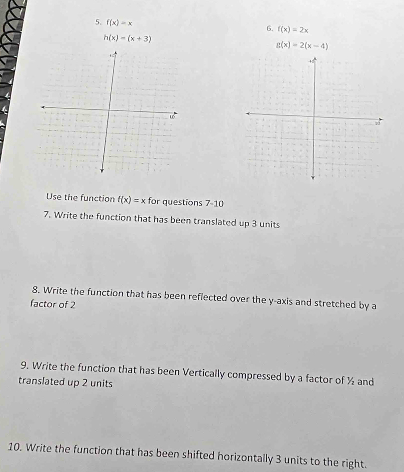 f(x)=x
6. f(x)=2x
h(x)=(x+3)
g(x)=2(x-4)
Use the function f(x)=x for questions 7-10 
7. Write the function that has been translated up 3 units 
8. Write the function that has been reflected over the y-axis and stretched by a 
factor of 2
9. Write the function that has been Vertically compressed by a factor of ½ and 
translated up 2 units 
10. Write the function that has been shifted horizontally 3 units to the right.