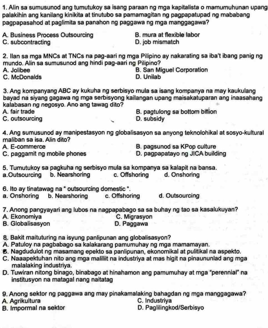 Alin sa sumusunod ang tumutukoy sa isang paraan ng mga kapitalista o mamumuhunan upang
palakihin ang kanilang kinikita at tinutubo sa pamamagitan ng pagpapatupad ng mababang
pagpapasahod at paglimita sa panahon ng paggawa ng mga manggagawa?
A. Business Process Outsourcing B. mura at flexible labor
C. subcontracting D. job mismatch
2. Ilan sa mga MNCs at TNCs na pag-aari ng mga Pilipino ay nakarating sa iba't ibang panig ng
mundo. Alin sa sumusunod ang hindi pag-aari ng Pilipino?
A. Jolibee B. San Miguel Corporation
C. McDonalds D. Unilab
3. Ang kompanyang ABC ay kukuha ng serbisyo mula sa isang kompanya na may kaukulang
bayad na siyang gagawa ng mga serbisyong kailangan upang maisakatuparan ang inaasahang
kalabasan ng negosyo. Ano ang tawag dito?
A. fair trade B. pagtulong sa bottom billion
C. outsourcing D. subsidy
4. Ang sumusunod ay manipestasyon ng globalisasyon sa anyong teknolohikal at sosyo-kultural
maliban sa isa. Alin dito?
A. E-commerce B. pagsunod sa KPop culture
C. paggamit ng mobile phones D. pagpapatayo ng JICA building
5. Tumutukoy sa pagkuha ng serbisyo mula sa kompanya sa kalapit na bansa.
a.Outsourcing b. Nearshoring c. Offshoring d. Onshoring
6. Ito ay tinatawag na " outsourcing domestic ".
a. Onshoring b. Nearshoring c. Offshoring d. Outsourcing
7. Anong pangyayari ang lubos na nagpapabago sa sa buhay ng tao sa kasalukuyan?
A. Ekonomiya C. Migrasyon
B. Globalisasyon D. Paggawa
8. Bakit maituturing na isyung panlipunan ang globalisasyon?
A. Patuloy na pagbabago sa kalakarang pamumuhay ng mga mamamayan.
B. Nagdudulot ng masamang epekto sa panlipunan, ekonomikal at pulitikal na aspekto.
C. Naaapektuhan nito ang mga maliliit na industriya at mas higit na pinaununlad ang mga
malalaking industriya.
D. Tuwiran nitong binago, binabago at hinahamon ang pamumuhay at mga “perennial” na
institusyon na matagal nang naitatag
9. Anong sektor ng paggawa ang may pinakamalaking bahagdan ng mga manggagawa?
A. Agrikultura C. Industriya
B. Impormal na sektor D. Paglilingkod/Serbisyo