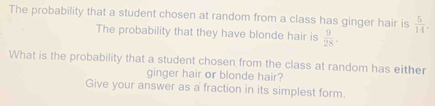 The probability that a student chosen at random from a class has ginger hair is  5/14 . 
The probability that they have blonde hair is  9/28 . 
What is the probability that a student chosen from the class at random has either 
ginger hair or blonde hair? 
Give your answer as a fraction in its simplest form.