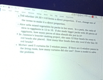 Tell whether 24:30 = 4:8 forms a direct proportion. If not, change one of 
the terms to make it a direct proportion. 
y Alice sells mixed vegetables by packs in her store. In a pack, the ratio of 
okra to eggplants is 12 to 10. If she made bigger packs with 20 pieces of 
eggplants, how many pieces of okra should she put in it? 
# In Jasmine's bracelet making project, she uses 12 blue beads for every 6
red beads she placed. How many blue beads does she need if she has 18
red beada? 
s Mother used 5 curtains for 3 window panes. If there are 6 window panes in 
the living room, how many curtains did she use? Draw a model to solve 
the problem.