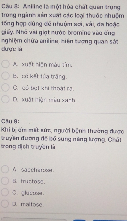 Aniline là một hóa chất quan trọng
trong ngành sản xuất các loại thuốc nhuộm
tổng hợp dùng để nhuộm sợi, vải, da hoặc
giấy. Nhỏ vài giọt nước bromine vào ống
nghiệm chứa aniline, hiện tượng quan sát
được là
A. xuất hiện màu tím.
B. có kết tủa trắng.
C. có bọt khí thoát ra.
D. xuất hiện màu xanh.
Câu 9:
Khi bị ốm mất sức, người bệnh thường được
truyền đường để bổ sung năng lượng. Chất
trong dịch truyền là
A. saccharose.
B. fructose.
C. glucose.
D. maltose.