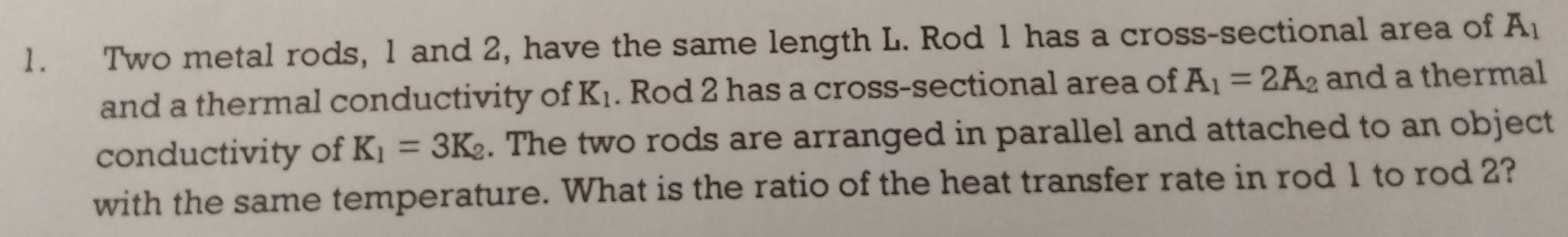 Two metal rods, 1 and 2, have the same length L. Rod 1 has a cross-sectional area of A_1
and a thermal conductivity of K_1. Rod 2 has a cross-sectional area of A_1=2A_2 and a thermal 
conductivity of K_1=3K_2. The two rods are arranged in parallel and attached to an object 
with the same temperature. What is the ratio of the heat transfer rate in rod 1 to rod 2?