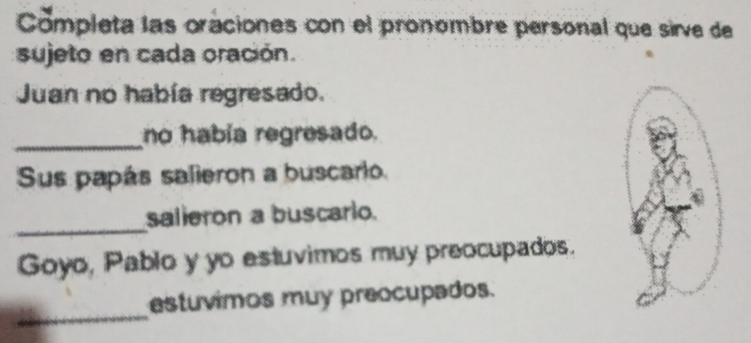 Completa las oraciones con el pronombre personal que sirve de 
sujeto en cada oración. 
Juan no había regresado. 
_no había regresado. 
Sus papás salieron a buscario. 
_ 
salleron a buscario. 
Goyo, Pablo y yo estuvimos muy preocupados. 
_ 
estuvimos muy preocupados.