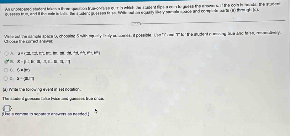 An unprepared student takes a three-question true-or-false quiz in which the student flips a coin to guess the answers. If the coin is heads, the student
guesses true, and if the coin is tails, the student guesses false. Write out an equally likely sample space and complete parts (a) through (c).
Write out the sample space S, choosing S with equally likely outcomes, if possible. Use "t" and "f" for the student guessing true and false, respectively.
Choose the correct answer.
A. S= ttt,ttf,ttft,tftt,ftt,ttff,tftf,ftf,fftt,tfft
B. S= ttt,ttf,tft,tff,ftt,ftf,fft,fff
C. S= ttt
D. S= tt,fff
(a) Write the following event in set notation.
The student guesses false twice and guesses true once.
(Use a comma to separate answers as needed.)