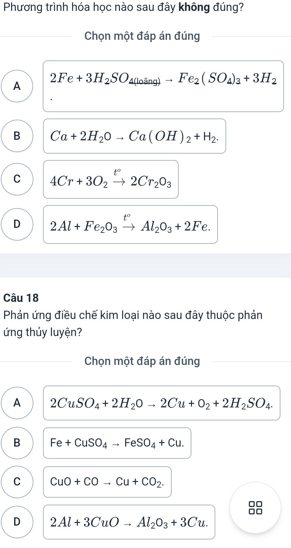 Phương trình hóa học nào sau đây không đúng?
Chọn một đáp án đúng
A 2Fe+3H_2SO_4(loing)to Fe_2(SO_4)_3+3H_2
B Ca+2H_2Oto Ca(OH)_2+H_2.
C 4Cr+3O_2xrightarrow t^o2Cr_2O_3
D 2Al+Fe_2O_3xrightarrow t^oAl_2O_3+2Fe. 
Câu 18
Phản ứng điều chế kim loại nào sau đây thuộc phản
ứng thủy luyện?
Chọn một đáp án đúng
A 2CuSO_4+2H_2Oto 2Cu+O_2+2H_2SO_4.
B Fe+CuSO_4to FeSO_4+Cu.
C CuO+COto Cu+CO_2. 
0□
D 2Al+3CuOto Al_2O_3+3Cu.