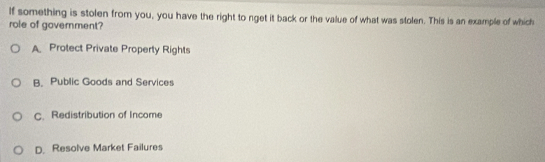 If something is stolen from you, you have the right to nget it back or the value of what was stolen. This is an example of which
role of government?
A Protect Private Property Rights
B. Public Goods and Services
C. Redistribution of Income
D. Resolve Market Failures