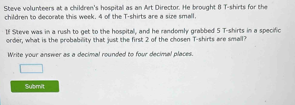 Steve volunteers at a children's hospital as an Art Director. He brought 8 T-shirts for the 
children to decorate this week. 4 of the T-shirts are a size small. 
If Steve was in a rush to get to the hospital, and he randomly grabbed 5 T-shirts in a specific 
order, what is the probability that just the first 2 of the chosen T-shirts are small? 
Write your answer as a decimal rounded to four decimal places. 
Submit