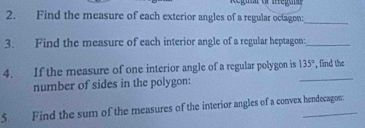 Regular or Irregular 
2. Find the measure of each exterior angles of a regular octagon:_ 
3. Find the measure of each interior angle of a regular heptagon:_ 
_ 
4. If the measure of one interior angle of a regular polygon is 135° , find the 
number of sides in the polygon: 
5. Find the sum of the measures of the interior angles of a convex hendecagon: