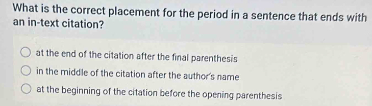 What is the correct placement for the period in a sentence that ends with
an in-text citation?
at the end of the citation after the final parenthesis
in the middle of the citation after the author’s name
at the beginning of the citation before the opening parenthesis