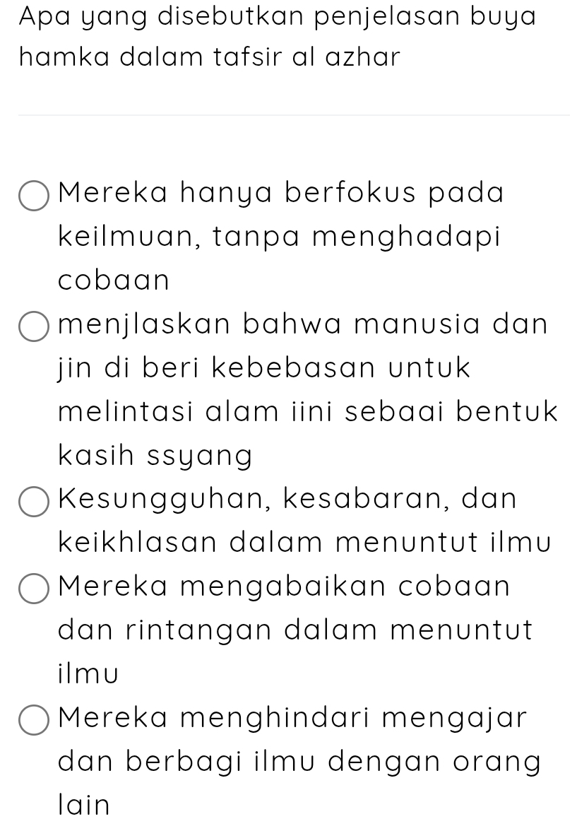 Apa yang disebutkan penjelasan buya
hamka dalam tafsir al azhar
Mereka hanya berfokus pada
keilmuan, tanpa menghadapi
cobaan
menjlaskan bahwa manusia dan 
jin di beri kebebasan untuk 
melintasi alam iini sebaai bentuk 
kasih ssyang 
Kesungguhan, kesabaran, dan
keikhlasan dalam menuntut ilmu
Mereka mengabaikan cobaan
dan rintangan dalam menuntut 
ilmu
Mereka menghindari mengajar
dan berbagi ilmu dengan orang 
lain