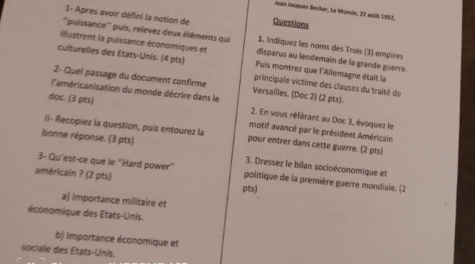 Jean Jacques Becker, Le Monde, 22 août 1992.
1- Apres avoir défini la notion de
Questions
''puissance'' puís, relevez deux éléments qui 1. Indiquez les noms des Trois (3) empires
illustrent la puissance économiques et disparus au lendemain de la grande guerre.
culturelles des Etats-Unis. (4 pts) Puis montrez que l'Allemagne était la
2- Quel passage du document confirme Versailles. (Doc 2) (2 pts).
principale víctime des clauses du traité de
l'américanisation du monde décrire dans le 2. En vous référant au Doc 3, évoquez le
doc. (3 pts) motif avancé par le président Américain
Il- Recopiez la question, puis entourez la pour entrer dans cette guerre. (2 pts)
bonne réponse. (3 pts) 3. Dressez le bilan socioéconomique et
3- Qu'est-ce que le ''Hard power'' politique de la première guerre mondiale. (2
américain ? (2 pts)
pts)
a) Importance militaire et
économique des États-Unis.
b) Importance économique et
sociale des États-Unis.