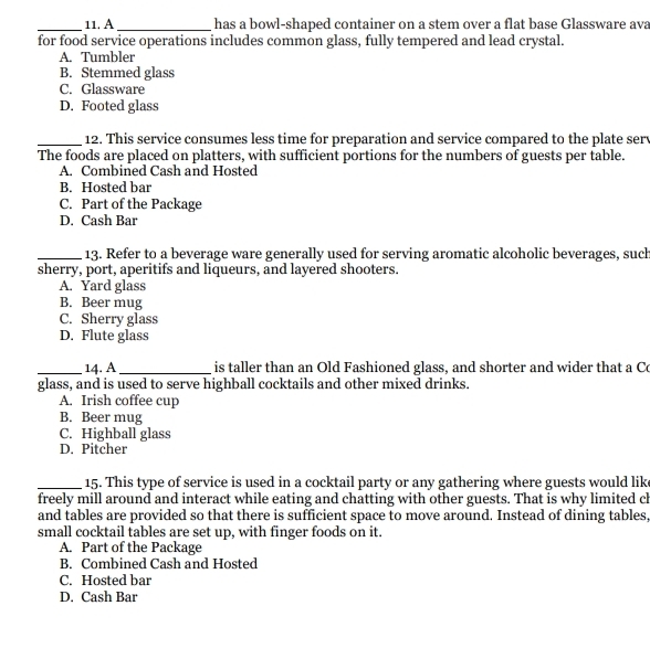 A_ has a bowl-shaped container on a stem over a flat base Glassware ava
for food service operations includes common glass, fully tempered and lead crystal.
A. Tumbler
B. Stemmed glass
C. Glassware
D. Footed glass
_12. This service consumes less time for preparation and service compared to the plate sery
The foods are placed on platters, with sufficient portions for the numbers of guests per table.
A. Combined Cash and Hosted
B. Hosted bar
C. Part of the Package
D. Cash Bar
_13. Refer to a beverage ware generally used for serving aromatic alcoholic beverages, such
sherry, port, aperitifs and liqueurs, and layered shooters.
A. Yard glass
B. Beer mug
C. Sherry glass
D. Flute glass
_14. A_ is taller than an Old Fashioned glass, and shorter and wider that a C
glass, and is used to serve highball cocktails and other mixed drinks.
A. Irish coffee cup
B. Beer mug
C. Highball glass
D. Pitcher
_15. This type of service is used in a cocktail party or any gathering where guests would lik
freely mill around and interact while eating and chatting with other guests. That is why limited ch
and tables are provided so that there is sufficient space to move around. Instead of dining tables,
small cocktail tables are set up, with finger foods on it.
A. Part of the Package
B. Combined Cash and Hosted
C. Hosted bar
D. Cash Bar