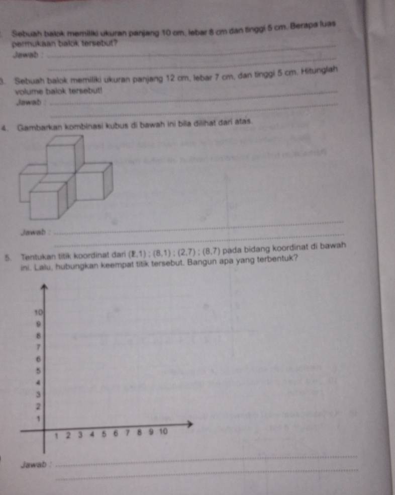 Sebuah balok memiliki ukuran panjang 10 cm, lebar 8 cm dan tinggi 5 cm. Berapa luas 
permukaan balok tersebut? 
Jawab : 
_ 
3. Sebuah balok memiliki ukuran panjang 12 cm, lebar 7 cm, dan tinggi 5 cm. Hitunglah 
volume balok tersebut! 
,lawab _ 
4. Gambarkan kombinasi kubus di bawah ini bila đilihat dari atas. 
Jawab :_ 
_ 
5. Tentukan titik koordinat dari (2,1);(8,1); (2,7); (8,7) pada bidang koordinat di bawah 
ini. Lalu, hubungkan keempat titik tersebut. Bangun apa yang terbentuk? 
_ 
Jawab : 
_