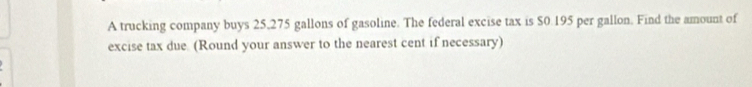 A trucking company buys 25,275 gallons of gasoline. The federal excise tax is $0.195 per gallon. Find the amount of 
excise tax due. (Round your answer to the nearest cent if necessary)